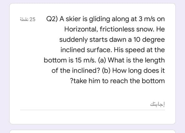 ibä: 25
Q2) A skier is gliding along at 3 m/s on
Horizontal, frictionless snow. He
suddenly starts dawn a 10 degree
inclined surface. His speed at the
bottom is 15 m/s. (a) What is the length
of the inclined? (b) How long does it
?take him to reach the bottom
إجابتك
