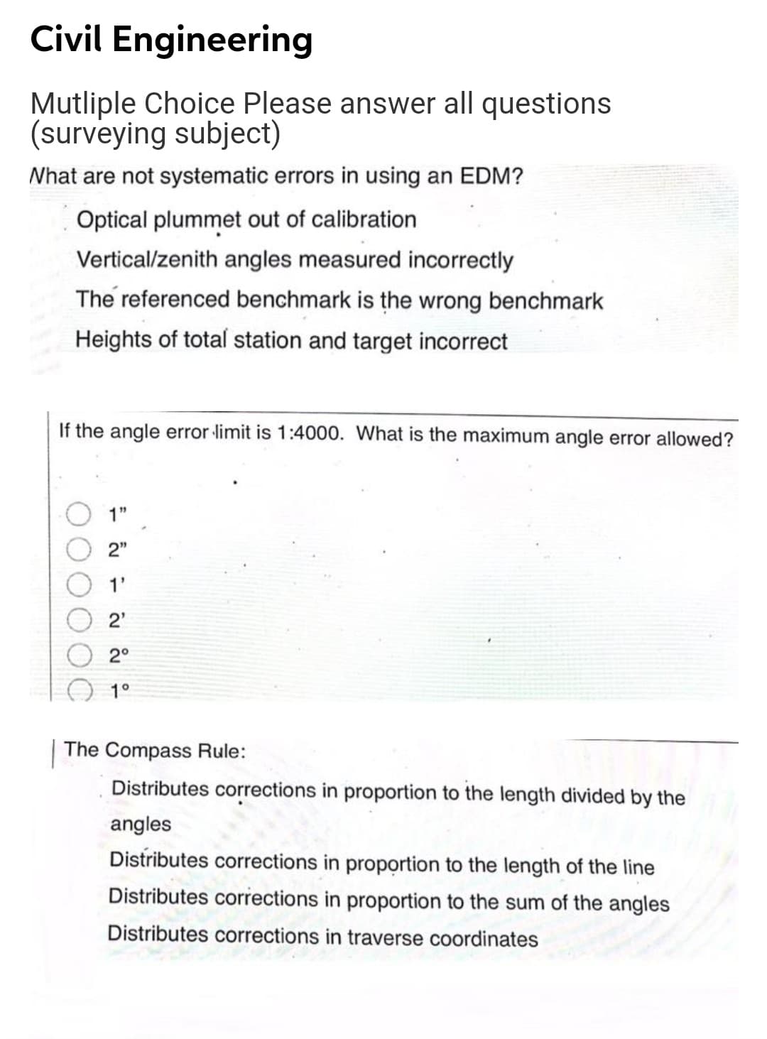 Civil Engineering
Mutliple Choice Please answer all questions
(surveying subject)
Nhat are not systematic errors in using an EDM?
Optical plummet out of calibration
Vertical/zenith angles measured incorrectly
The referenced benchmark is the wrong benchmark
Heights of total station and target incorrect
If the angle error limit is 1:4000. What is the maximum angle error allowed?
1"
2"
1'
2'
2°
1°
|The Compass Rule:
Distributes corrections in proportion to the length divided by the
angles
Distributes corrections in proportion to the length of the line
Distributes corrections in proportion to the sum of the angles
Distributes corrections in traverse coordinates
