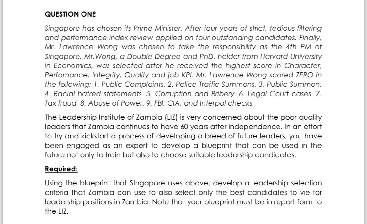 QUESTION ONE
Singapore has chosen its Prime Minister. After four years of strict, tedious filtering
and performance index review applied on four outstanding candidates. Finally,
Mr. Lawrence Wong was chosen to take the responsibility as the 4th PM of
Singapore. Mr. Wong, a Double Degree and PhD. holder from Harvard University
in Economics, was selected after he received the highest score in Character,
Perfomance, Integrity, Quality and job KPI. Mr. Lawrence Wong scored ZERO in
the following: 1. Public Complaints. 2. Police Traffic Summons. 3. Public Summon.
4. Racial hatred statements. 5. Corruption and Bribery. 6. Legal Court cases. 7.
Tax fraud, 8. Abuse of Power. 9. FBI, CIA, and Interpol checks.
The Leadership Institute of Zambia (LIZ) is very concerned about the poor quality
leaders that Zambia continues to have 60 years after independence. In an effort
to try and kickstart a process of developing a breed of future leaders, you have
been engaged as an expert to develop a blueprint that can be used in the
future not only to train but also to choose suitable leadership candidates.
Required:
Using the blueprint that Singapore uses above, develop a leadership selection
criteria that Zambia can use to also select only the best candidates to vie for
leadership positions in Zambia. Note that your blueprint must be in report form to
the LIZ.