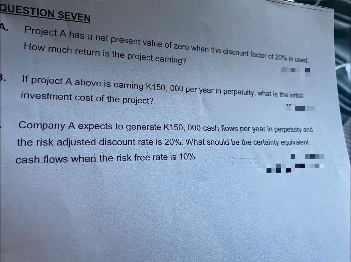 QUESTION SEVEN
A.
Project A has a net present value of zero when the discount factor of 20% is used.
How much return is the project earning?
3.
If project A above is earning K150, 000 per year in perpetuity, what is the initial
investment cost of the project?
Company A expects to generate K150, 000 cash flows per year in perpetuity and
the risk adjusted discount rate is 20%. What should be the certainty equivalent
cash flows when the risk free rate is 10%
