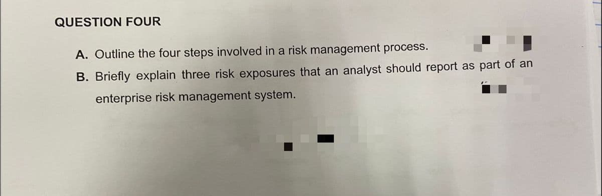 QUESTION FOUR
A. Outline the four steps involved in a risk management process.
B. Briefly explain three risk exposures that an analyst should report as part of an
enterprise risk management system.
