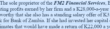 The sole proprietor of the FM2 Financial Services, E
ting profits earned by her firm and a K28,000-a-year
worthy that she also has a standing salary offer of K3:
k for Bank of Zambia. If she had invested her capital
imates that would have made a return of K22,000 a ye
