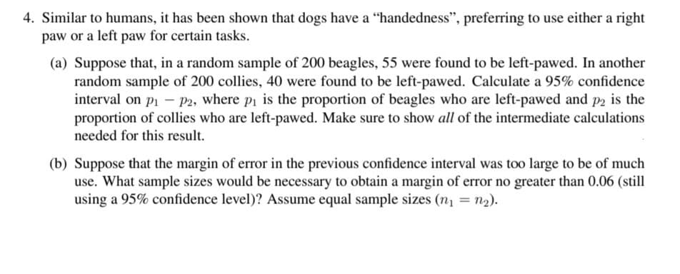 4. Similar to humans, it has been shown that dogs have a "handedness", preferring to use either a right
paw or a left paw for certain tasks.
(a) Suppose that, in a random sample of 200 beagles, 55 were found to be left-pawed. In another
random sample of 200 collies, 40 were found to be left-pawed. Calculate a 95% confidence
interval on p1 - P2, where pi is the proportion of beagles who are left-pawed and p2 is the
proportion of collies who are left-pawed. Make sure to show all of the intermediate calculations
needed for this result.
(b) Suppose that the margin of error in the previous confidence interval was too large to be of much
use. What sample sizes would be necessary to obtain a margin of error no greater than 0.06 (still
using a 95% confidence level)? Assume equal sample sizes (n1 = n2).
