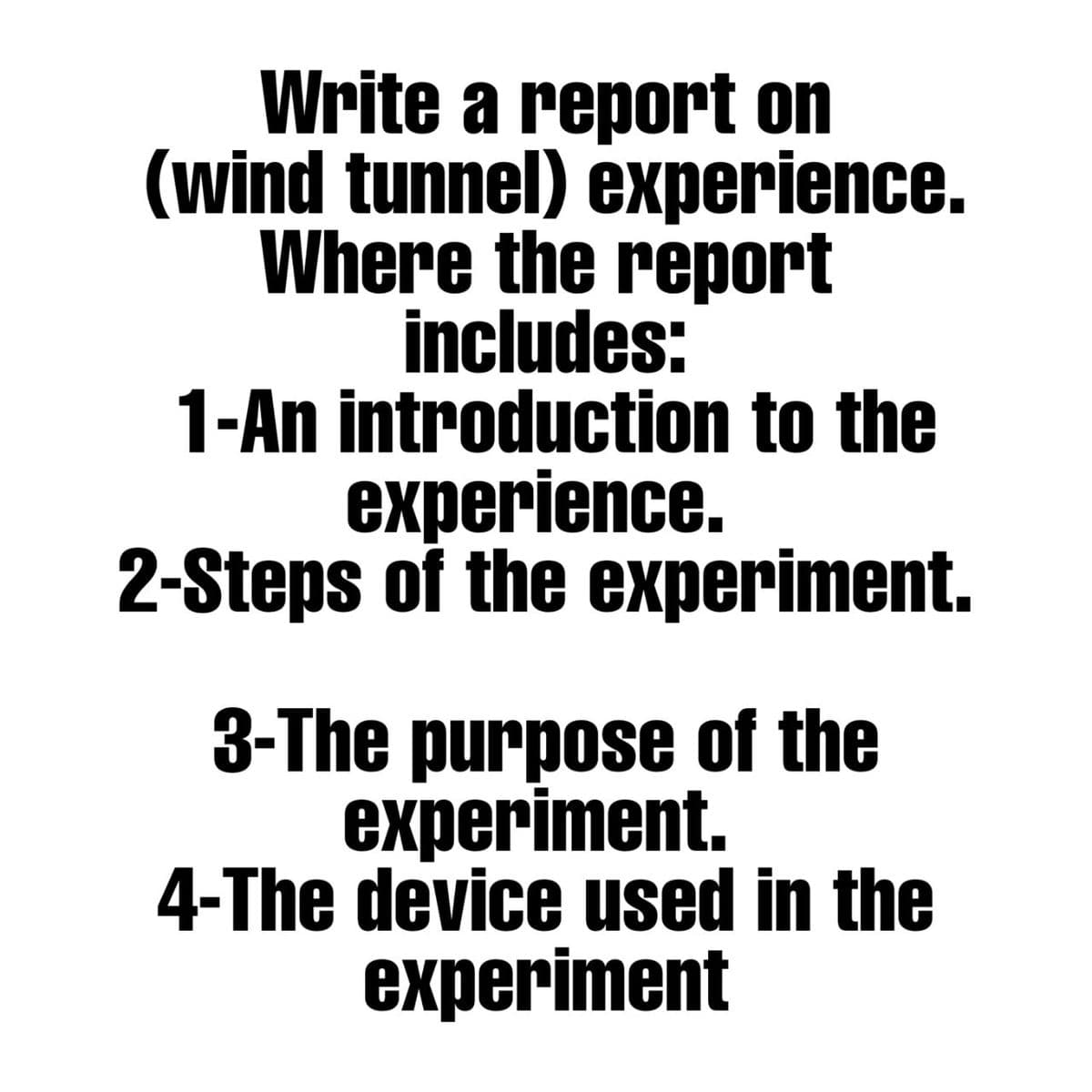 Write a report on
(wind tunnel) experience.
Where the report
includes:
1-An introduction to the
experience.
2-Steps of the experiment.
3-The purpose of the
experiment.
4-The device used in the
experiment

