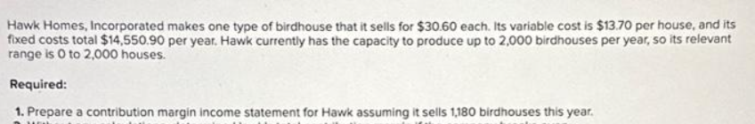 Hawk Homes, Incorporated makes one type of birdhouse that it sells for $30.60 each. Its variable cost is $13.70 per house, and its
fixed costs total $14,550.90 per year. Hawk currently has the capacity to produce up to 2,000 birdhouses per year, so its relevant
range is 0 to 2,000 houses.
Required:
1. Prepare a contribution margin income statement for Hawk assuming it sells 1,180 birdhouses this year.
YOL