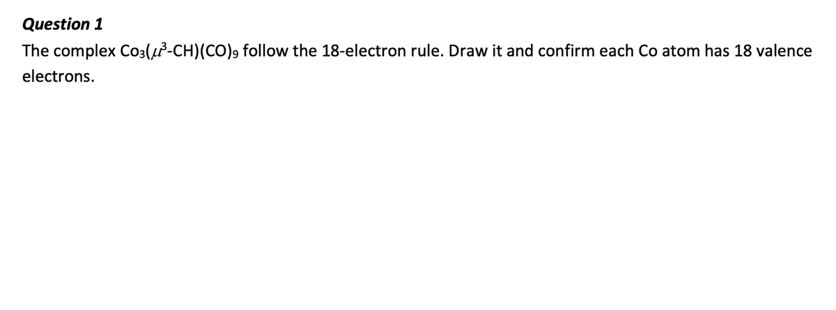 Question 1
The complex Co3(²³-CH)(CO)9 follow the 18-electron rule. Draw it and confirm each Co atom has 18 valence
electrons.