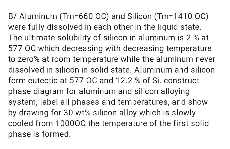B/ Aluminum (Tm=660 OC) and Silicon (Tm=1410 OC)
were fully dissolved in each other in the liquid state.
The ultimate solubility of silicon in aluminum is 2 % at
577 OC which decreasing with decreasing temperature
to zero% at room temperature while the aluminum never
dissolved in silicon in solid state. Aluminum and silicon
form eutectic at 577 OC and 12.2 % of Si. construct
phase diagram for aluminum and silicon alloying
system, label all phases and temperatures, and show
by drawing for 30 wt% silicon alloy which is slowly
cooled from 10000C the temperature of the first solid
phase is formed.
