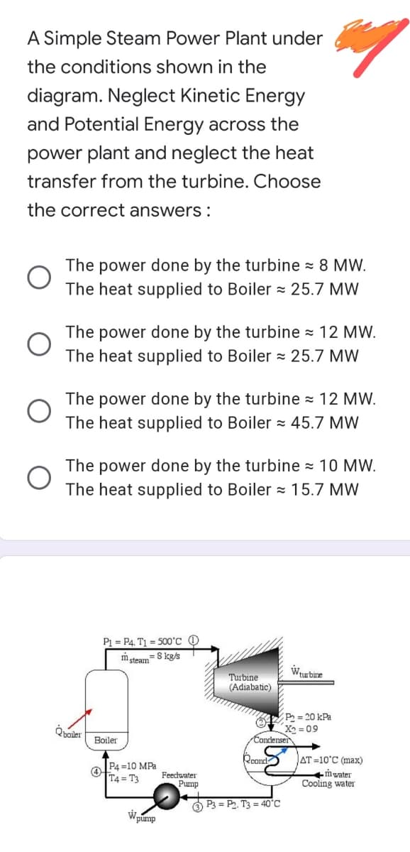 A Simple Steam Power Plant under
the conditions shown in the
diagram. Neglect Kinetic Energy
and Potential Energy across the
power plant and neglect the heat
transfer from the turbine. Choose
the correct answers :
The power done by the turbine = 8 MW.
The heat supplied to Boiler = 25.7 MW
The power done by the turbine = 12 MW.
The heat supplied to Boiler z 25.7 MW
The power done by the turbine = 12 MW.
The heat supplied to Boiler = 45.7 MW
The power done by the turbine = 10 MW.
The heat supplied to Boiler = 15.7 MW
P1 = P4, T1 = 500°c @
msteam=8 kg/s
Wurbine
Turbine
(Adiabatic)
P = 20 kPa
X2 = 09
Condenser
Qboler
Boiler
AT =10°C (max)
mwater
Cooling water
Rcond
OP4 =10 MPa
T4 = T3
Feedwater
Pump
O P3 = P2, T3 = 40°C
Wpump
