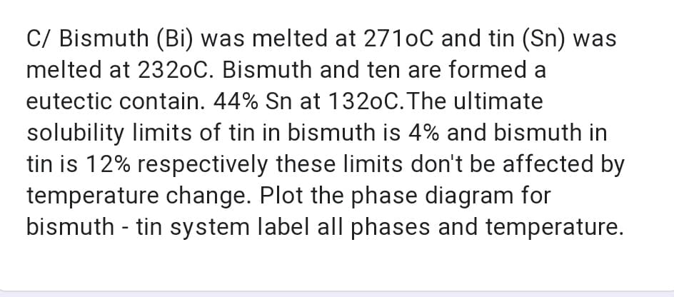 C/ Bismuth (Bi) was melted at 2710C and tin (Sn) was
melted at 2320C. Bismuth and ten are formed a
eutectic contain. 44% Sn at 1320C.The ultimate
solubility limits of tin in bismuth is 4% and bismuth in
tin is 12% respectively these limits don't be affected by
temperature change. Plot the phase diagram for
bismuth - tin system label all phases and temperature.
