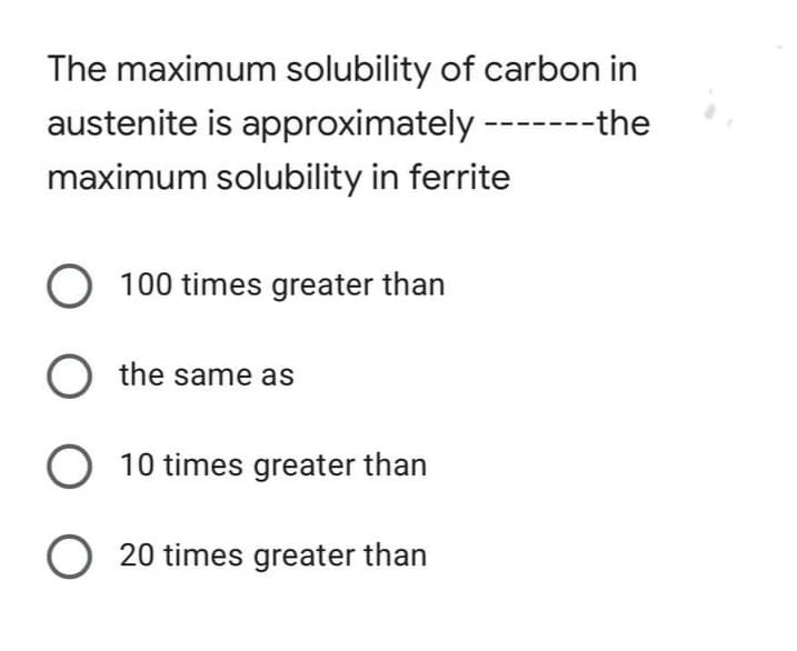 The maximum solubility of carbon in
austenite is approximately --
----the
maximum solubility in ferrite
O 100 times greater than
O the same as
O 10 times greater than
O 20 times greater than
