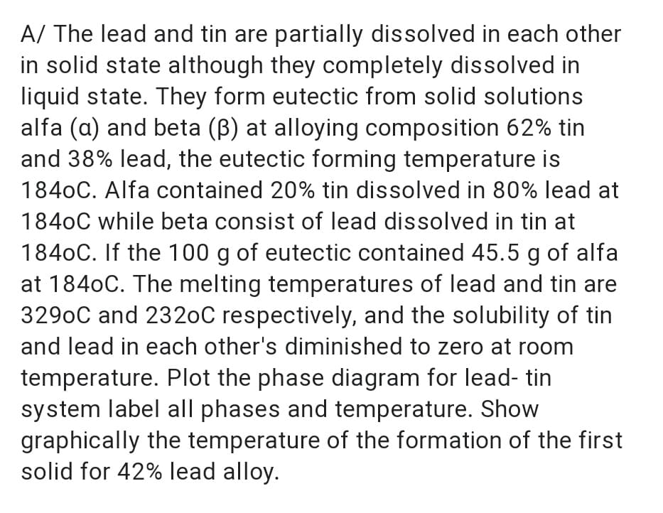 A/ The lead and tin are partially dissolved in each other
in solid state although they completely dissolved in
liquid state. They form eutectic from solid solutions
alfa (a) and beta (B) at alloying composition 62% tin
and 38% lead, the eutectic forming temperature is
1840C. Alfa contained 20% tin dissolved in 80% lead at
1840C while beta consist of lead dissolved in tin at
1840C. If the 100 g of eutectic contained 45.5 g of alfa
at 1840C. The melting temperatures of lead and tin are
3290C and 2320C respectively, and the solubility of tin
and lead in each other's diminished to zero at room
temperature. Plot the phase diagram for lead- tin
system label all phases and temperature. Show
graphically the temperature of the formation of the first
solid for 42% lead alloy.
