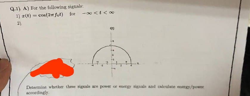 Q.1) A) For the following signals:
1) r(t) = cos(2π fot) for -∞<t<∞
2)
f(t)
Determine whether these signals are power or energy signals and calculate energy/power
accordingly.