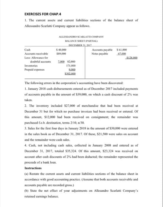 EXERCISES FOR CHAP.4
1. The current assets and current liabilities sections of the balance sheet of
Allessandro Scarlatti Company appear as follows.
ALLESSANDRO SCARLATTI COMPANY
BALANCE SHEET (PARTIAL)
DECEMBER 31, 2017
Cash
$40,000
Accounts payable $61,000
Notes payable
Accounts receivable
$89,000
67.000
$128.000
Less: Allowance for
7,000 $2,000
Inventories
171,000
Prepaid expenses
9.000
$300.000
The following errors in the corporation's accounting have been discovered:
1. January 2018 cash disbursements entered as of December 2017 included payments
of accounts payable in the amount of $39,000, on which a cash discount of 2% was
taken.
2. The inventory included $27,000 of merchandise that had been received at
December 31 but for which no purchase invoices had been received or entered. Of
this amount, $12,000 had been received on consignment; the remainder was
purchased f.o.b. destination, terms 2/10, n/30.
3. Sales for the first four days in January 2018 in the amount of $30,000 were entered
in the sales book as of December 31, 2017. Of these, $21,500 were sales on account
and the remainder were cash sales.
4. Cash, not including cash sales, collected in January 2008 and entered as of
December 31, 2017, totaled $35,324. Of this amount, $23,324 was received on
account after cash discounts of 2% had been deducted; the remainder represented the
proceeds of a bank loan.
Instructions
(a) Restate the current assets and current liabilities sections of the balance sheet in
accordance with good accounting practice. (Assume that both accounts receivable and
accounts payable are recorded gross.)
(b) State the net effect of your adjustments on Allesandro Scarlatti Company's
retained earnings balance.
doubtful accounts