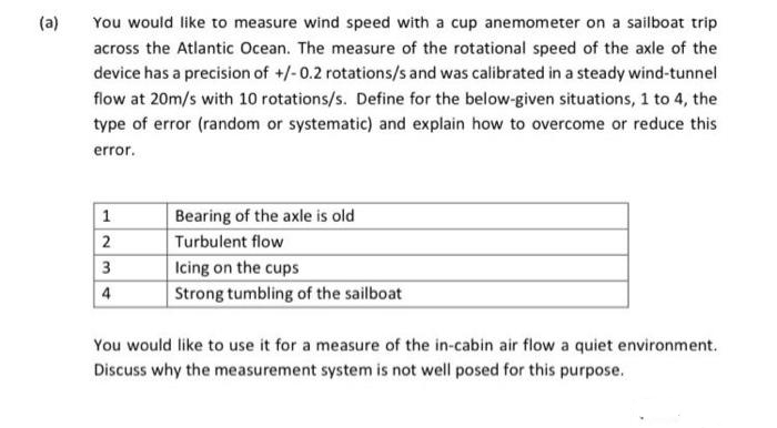 (a)
You would like to measure wind speed with a cup anemometer on a sailboat trip
across the Atlantic Ocean. The measure of the rotational speed of the axle of the
device has a precision of +/-0.2 rotations/s and was calibrated in a steady wind-tunnel
flow at 20m/s with 10 rotations/s. Define for the below-given situations, 1 to 4, the
type of error (random or systematic) and explain how to overcome or reduce this
error.
1
Bearing of the axle is old
2
Turbulent flow
3
Icing on the cups
4
Strong tumbling of the sailboat
You would like to use it for a measure of the in-cabin air flow a quiet environment.
Discuss why the measurement system is not well posed for this purpose.
