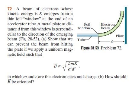72 A beam of electrons whose
kinetic energy is K emerges from a
thin-foil "window" at the end of an
accelerator tube. A metal plate at dis-
tance d from this window is perpendi- window.
cular to the direction of the emerging
beam (Fig. 28-53). (a) Show that we Tube
can prevent the beam from hitting
the plate if we apply a uniform mag-
Foil
Electron
beam
Plate
Figure 28-53 Problem 72.
netic field such that
2 mK
B z.
in which m and e are the electron mass and charge. (b) How should
B be oriented?

