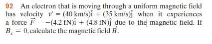 92 An electron that is moving through a uniform magnetic field
has velocity v = (40 km/s)i + (35 km/s)j when it experiences
a force F = -(4.2 fN)î + (4.8 fN)j due to the magnetic field. If
B, = 0,calculate the magnetic field B.
