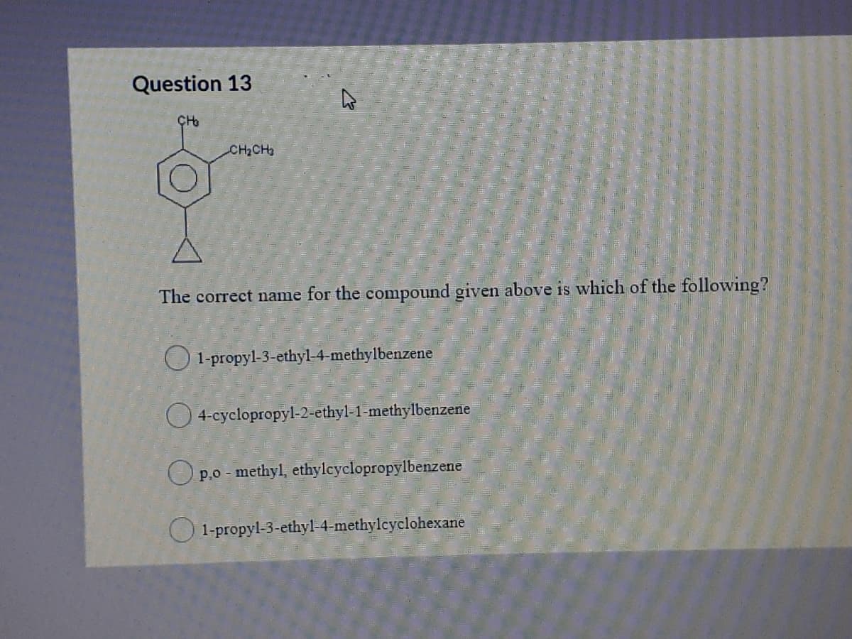 Question 13
CH2CH
The correct name for the compound given above is which of the following?
O 1-propyl-3-ethyl-4-methylbenzene
O 4-cyclopropyl-2-ethyl-1-methylbenzene
O p.o - methyl, ethylcyclopropylbenzene
O 1-propyl-3-ethyl-4-methylcyclohexane
