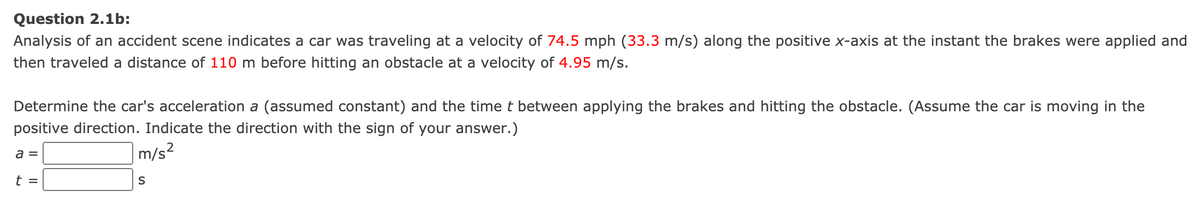 Question 2.1b:
Analysis of an accident scene indicates a car was traveling at a velocity of 74.5 mph (33.3 m/s) along the positive x-axis at the instant the brakes were applied and
then traveled a distance of 110 m before hitting an obstacle at a velocity of 4.95 m/s.
Determine the car's acceleration a (assumed constant) and the time t between applying the brakes and hitting the obstacle. (Assume the car is moving in the
positive direction. Indicate the direction with the sign of your answer.)
m/s²
a =
t =
