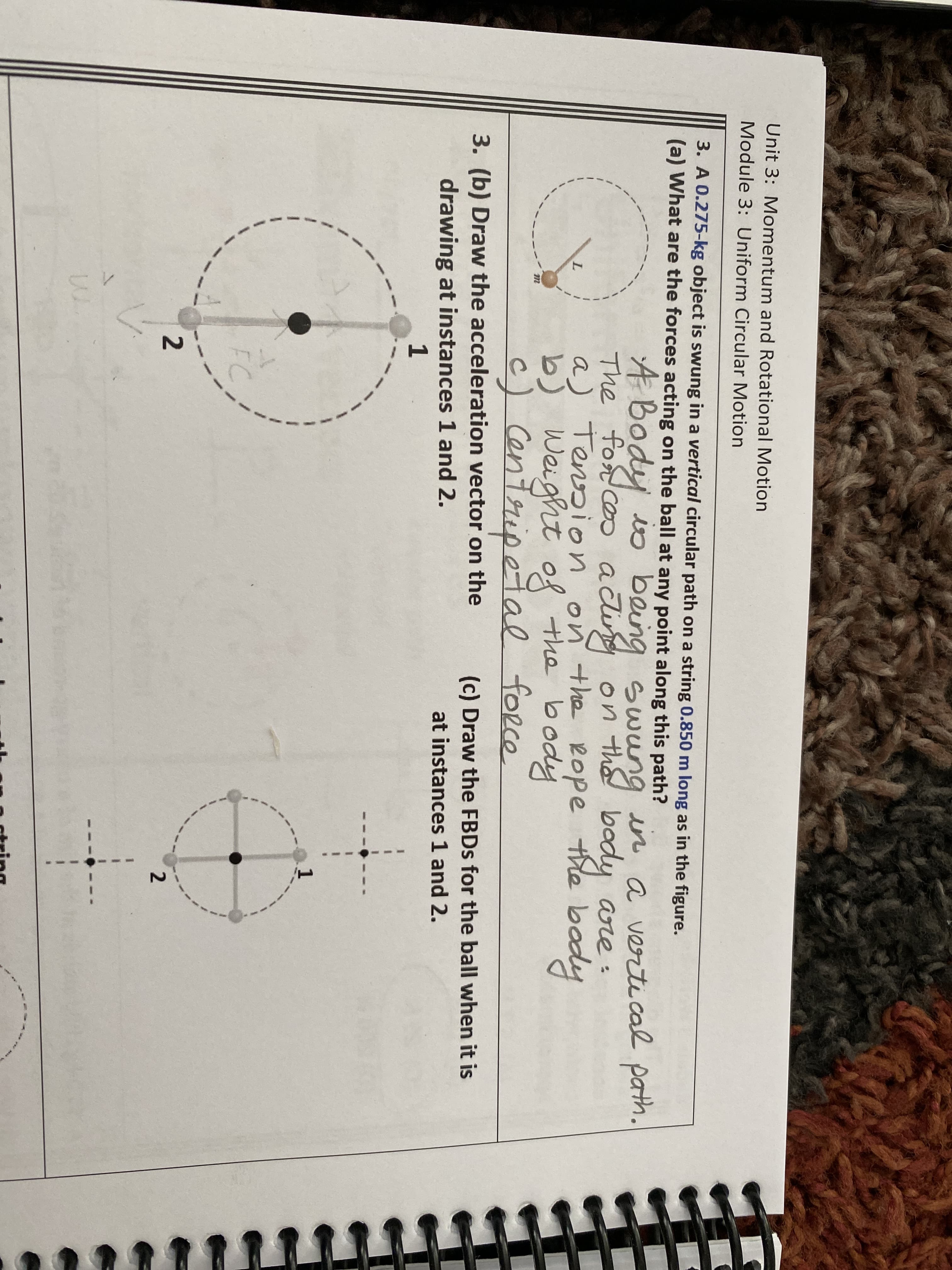 Unit 3: Momentum and Rotational Motion
Module 3: Uniform Circular Motion
3. A 0.275-kg object is swung in a vertical circular path on a string 0.850 m long as in the figure.
(a) What are the forces acting on the ball at any point along this path?
The fosd coo aci Swung in a verti cal path.
a) Tension on the Rope the body
Weight of the body
fort ceo actig
on th body are :
body
c) Centripetal force
3. (b) Draw the acceleration vector on the
drawing at instances 1 and 2.
1
(c) Draw the FBDS for the ball when it is
at instances 1 and 2.
FC
R string
2.
