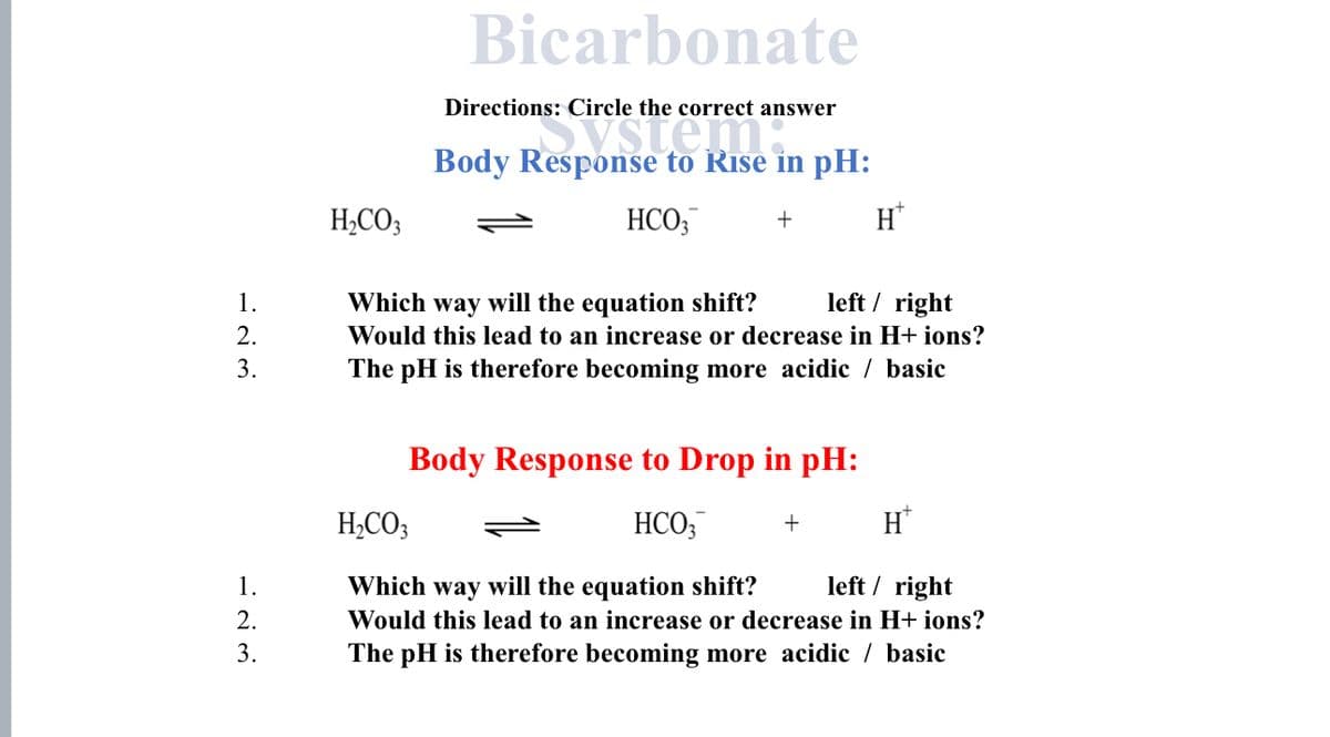 1.
2.
3.
1.
2.
3.
H₂CO3
Bicarbonate
Directions: Circle the correct answer
Resp
Body Response to Rise in pH:
HCO3
+
H*
left/right
Which way will the equation shift?
Would this lead to an increase or decrease in H+ ions?
The pH is therefore becoming more acidic / basic
Body Response to Drop in pH:
HCO3 +
H₂CO3
H
left/right
Which way will the equation shift?
Would this lead to an increase or decrease in H+ ions?
The pH is therefore becoming more acidic / basic