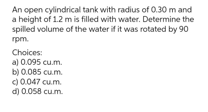 An open cylindrical tank with radius of 0.30 m and
a height of 1.2 m is filled with water. Determine the
spilled volume of the water if it was rotated by 90
rpm.
Choices:
a) 0.095 cu.m.
b) 0.085 cu.m.
c) 0.047 cu.m.
d) 0.058 cu.m.