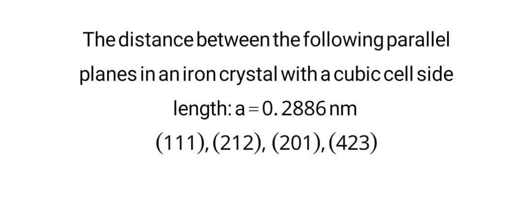 The distance between the following parallel
planes in an iron crystal with a cubic cell side
length: a =0.2886 nm
(111), (212), (201), (423)
