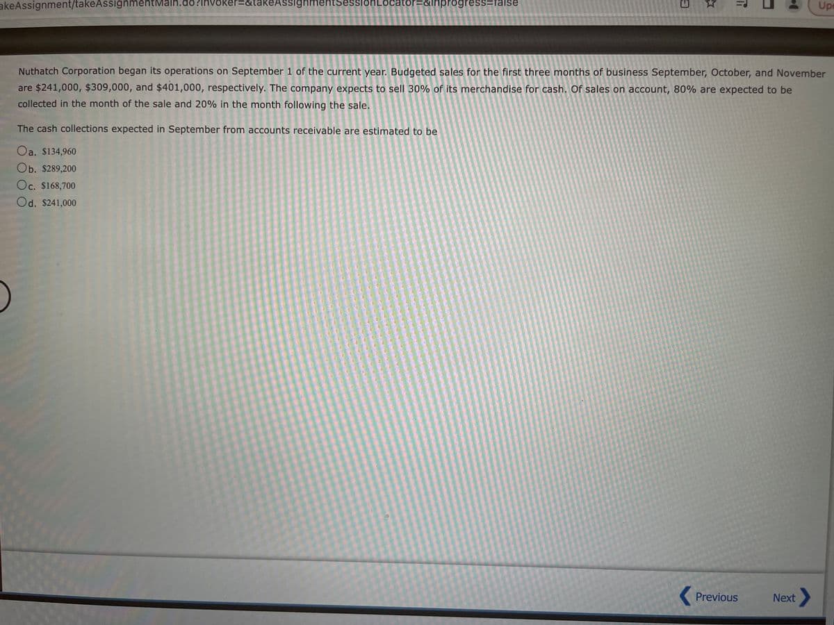 akeAssignment/takeAssignmentMain.do?Invoker=&takeAssignmentSessiohLocator=&inprogress=false
3
The cash collections expected in September from accounts receivable are estimated to be
Oa. $134,960
Ob. $289,200
Oc. $168,700
Od. $241,000
Ti
Nuthatch Corporation began its operations on September 1 of the current year. Budgeted sales for the first three months of business September, October, and November
are $241,000, $309,000, and $401,000, respectively. The company expects to sell 30% of its merchandise for cash. Of sales on account, 80% are expected to be
collected in the month of the sale and 20% in the month following the sale.
Previous
Upe
Next