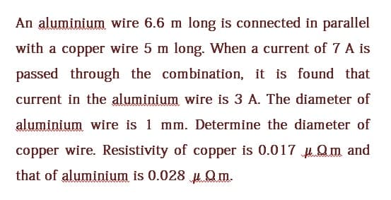 An aluminium wire 6.6 m long is connected in parallel
with a copper wire 5 m long. When a current of 7 A is
passed through the combination, it is found that
current in the aluminium wire is 3 A. The diameter of
aluminium wire is 1 mm. Determine the diameter of
copper wire. Resistivity of copper is 0.017Qm and
that of aluminium is 0.028 Qm.