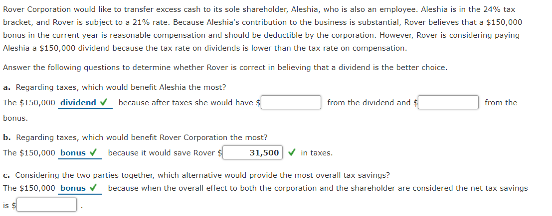 Rover Corporation would like to transfer excess cash to its sole shareholder, Aleshia, who is also an employee. Aleshia is in the 24% tax
bracket, and Rover is subject to a 21% rate. Because Aleshia's contribution to the business is substantial, Rover believes that a $150,000
bonus in the current year is reasonable compensation and should be deductible by the corporation. However, Rover is considering paying
Aleshia a $150,000 dividend because the tax rate on dividends is lower than the tax rate on compensation.
Answer the following questions to determine whether Rover is correct in believing that a dividend is the better choice.
a. Regarding taxes, which would benefit Aleshia the most?
The $150,000 dividend ✔ because after taxes she would have $
bonus.
b. Regarding taxes, which would benefit Rover Corporation the most?
The $150,000 bonus ✔ because it would save Rover $
from the dividend and $
31,500 ✓in taxes.
from the
c. Considering the two parties together, which alternative would provide the most overall tax savings?
The $150,000 bonus because when the overall effect to both the corporation and the shareholder are considered the net tax savings
is $