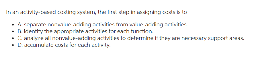 In an activity-based costing system, the first step in assigning costs is to
• A. separate nonvalue-adding activities from value-adding activities.
B. identify the appropriate activities for each function.
• C. analyze all nonvalue-adding activities to determine if they are necessary support areas.
D. accumulate costs for each activity.