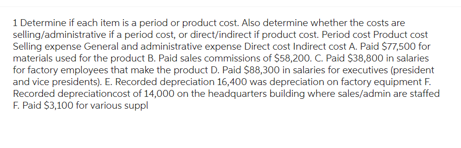 1 Determine if each item is a period or product cost. Also determine whether the costs are
selling/administrative if a period cost, or direct/indirect if product cost. Period cost Product cost
Selling expense General and administrative expense Direct cost Indirect cost A. Paid $77,500 for
materials used for the product B. Paid sales commissions of $58,200. C. Paid $38,800 in salaries
for factory employees that make the product D. Paid $88,300 in salaries for executives (president
and vice presidents). E. Recorded depreciation 16,400 was depreciation on factory equipment F.
Recorded depreciationcost of 14,000 on the headquarters building where sales/admin are staffed
F. Paid $3,100 for various suppl