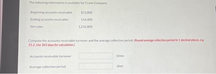 The following information is available for Crane Company.
Beginning accounts receivable
Ending accounts receivable
Net sales
Compute the accounts receivable turnover and the average collection period. (Round average collection period to 1 decimal places, eg.
15.2. Use 365 days for calculation.)
Accounts receivable turnover
$72,800
114,400
1.216,800
Average collection period
times
days