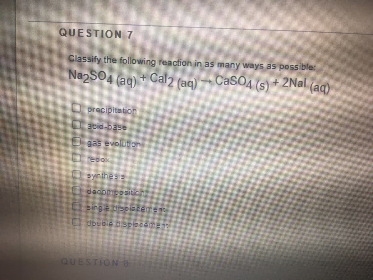 QUESTION 7
Classify the following reaction in as many ways as possible:
NazSO4 (aq) + Cal2 (aq)
CaSO4
(s)
+ 2Nal
(aq)
precipitation
вcid-base
gas evolution
redox
synthes s
decomposition
single displacement
double displacement
QUESTION 8
