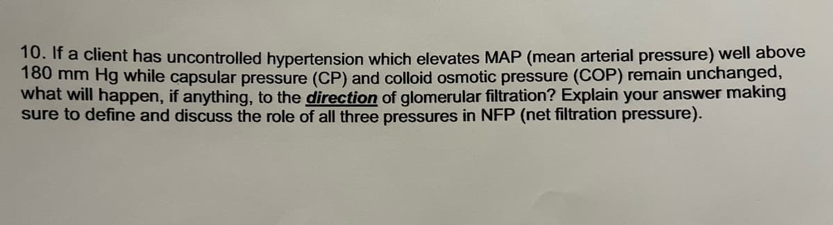 10. If a client has uncontrolled hypertension which elevates MAP (mean arterial pressure) well above
180 mm Hg while capsular pressure (CP) and colloid osmotic pressure (COP) remain unchanged,
what will happen, if anything, to the direction of glomerular filtration? Explain your answer making
sure to define and discuss the role of all three pressures in NFP (net filtration pressure).
