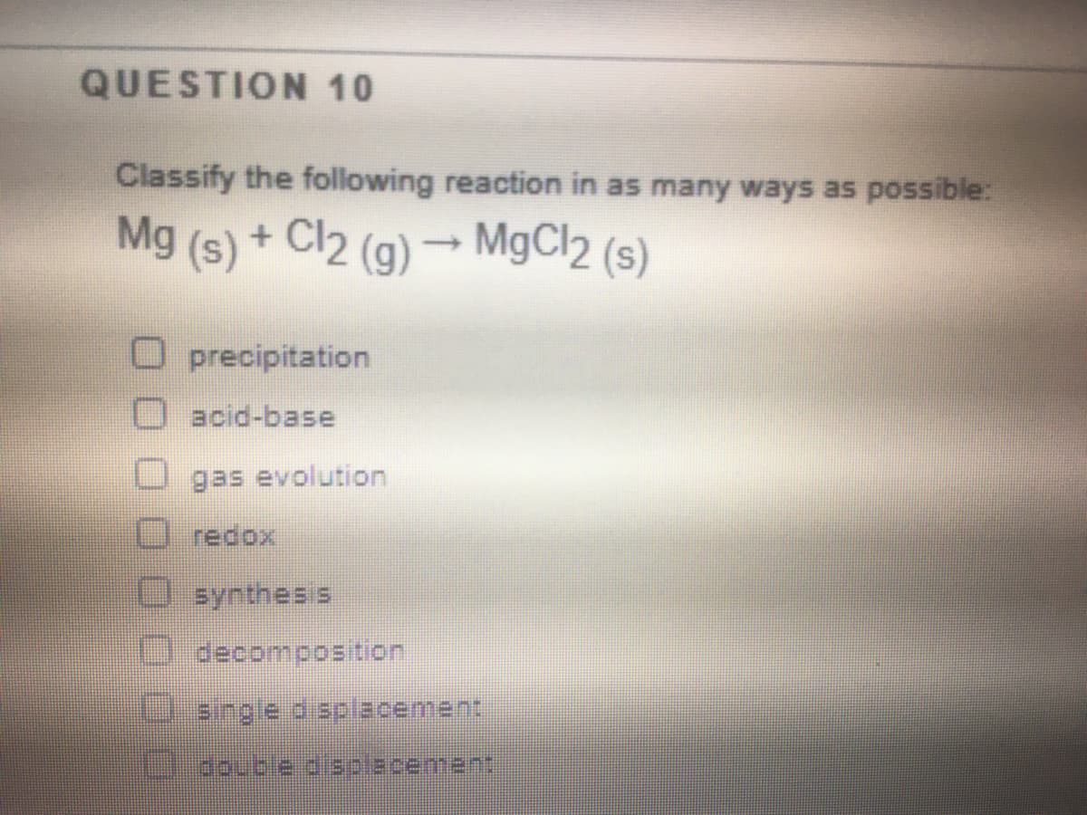 QUESTION 10
Classify the following reaction in as many ways as possible:
Mg (s) + Cl2 (g) → MgCl2 (s)
precipitation
acid-base
gas evolution
redox
synthesis
decomposition
U single d splacement
3ouble aaplacement
