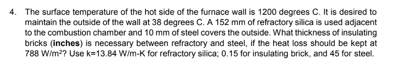 4. The surface temperature of the hot side of the furnace wall is 1200 degrees C. It is desired to
maintain the outside of the wall at 38 degrees C. A 152 mm of refractory silica is used adjacent
to the combustion chamber and 10 mm of steel covers the outside. What thickness of insulating
bricks (inches) is necessary between refractory and steel, if the heat loss should be kept at
788 W/m²? Use k=13.84 W/m-K for refractory silica; 0.15 for insulating brick, and 45 for steel.