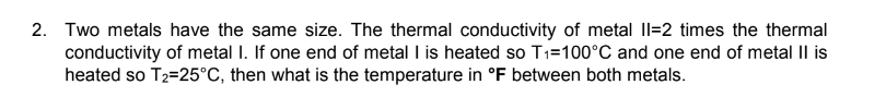 2. Two metals have the same size. The thermal conductivity of metal II-2 times the thermal
conductivity of metal I. If one end of metal I is heated so T₁=100°C and one end of metal II is
heated so T₂-25°C, then what is the temperature in °F between both metals.