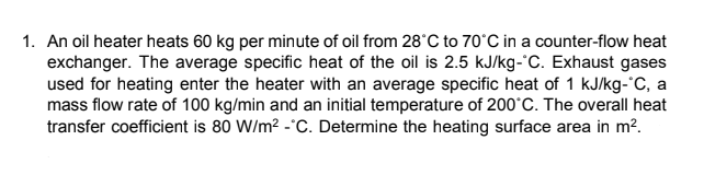 1. An oil heater heats 60 kg per minute of oil from 28°C to 70°C in a counter-flow heat
exchanger. The average specific heat of the oil is 2.5 kJ/kg-°C. Exhaust gases
used for heating enter the heater with an average specific heat of 1 kJ/kg-°C, a
mass flow rate of 100 kg/min and an initial temperature of 200°C. The overall heat
transfer coefficient is 80 W/m² -*C. Determine the heating surface area in m².