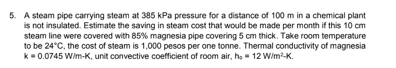 5. A steam pipe carrying steam at 385 kPa pressure for a distance of 100 m in a chemical plant
is not insulated. Estimate the saving in steam cost that would be made per month if this 10 cm
steam line were covered with 85% magnesia pipe covering 5 cm thick. Take room temperature
to be 24°C, the cost of steam is 1,000 pesos per one tonne. Thermal conductivity of magnesia
k = 0.0745 W/m-K, unit convective coefficient of room air, ho = 12 W/m²-K.