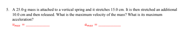 5. A 25.0-g mass is attached to a vertical spring and it stretches 15.0 cm. It is then stretched an additional
10.0 cm and then released. What is the maximum velocity of the mass? What is its maximum
acceleration?
Vmax =
Dmax =