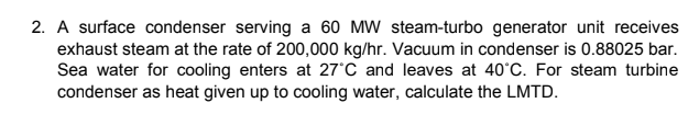 2. A surface condenser serving a 60 MW steam-turbo generator unit receives
exhaust steam at the rate of 200,000 kg/hr. Vacuum in condenser is 0.88025 bar.
Sea water for cooling enters at 27°C and leaves at 40°C. For steam turbine
condenser as heat given up to cooling water, calculate the LMTD.