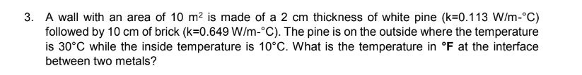 3. A wall with an area of 10 m² is made of a 2 cm thickness of white pine (k=0.113 W/m-°C)
followed by 10 cm of brick (k=0.649 W/m-°C). The pine is on the outside where the temperature
is 30°C while the inside temperature is 10°C. What is the temperature in °F at the interface
between two metals?
