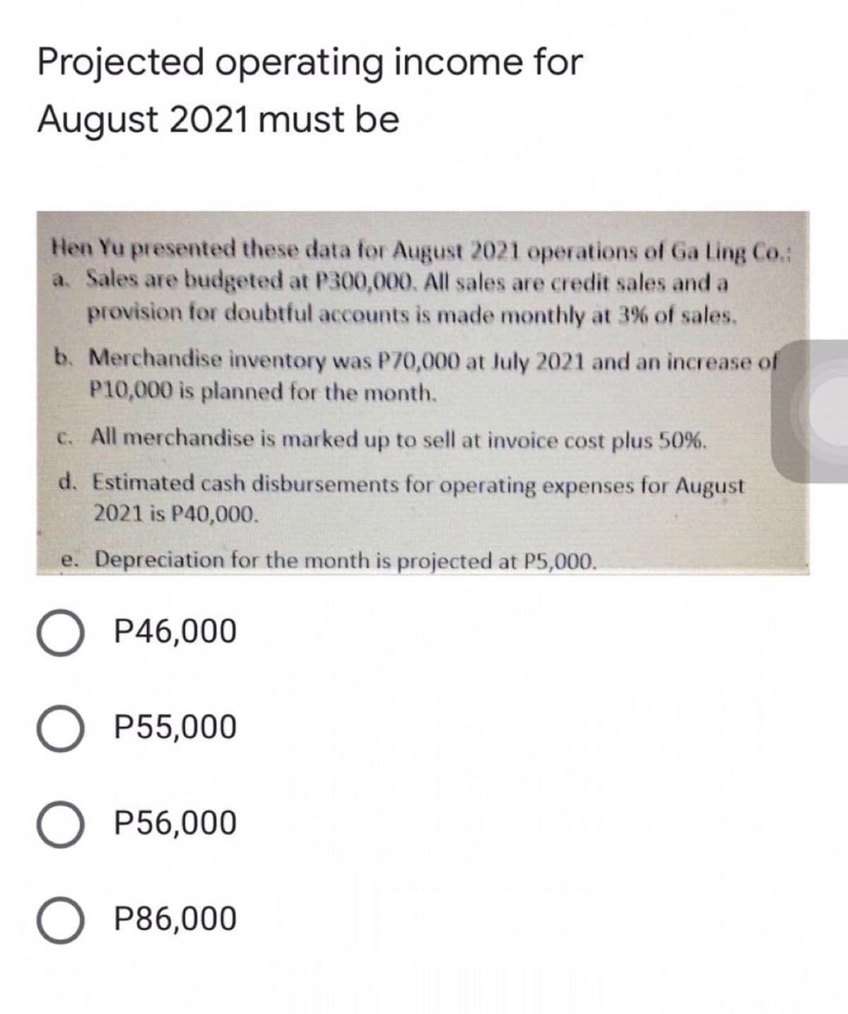 Projected operating income for
August 2021 must be
Hen Yu presented these data for August 2021 operations of Ga Ling Co.:
a. Sales are budgeted at P300,000. All sales are credit sales and a
provision for doubtful accounts is made monthly at 3% of sales.
b. Merchandise inventory was P70,000 at Jluly 2021 and an increase of
P10,000 is planned for the month.
C. All merchandise is marked up to sell at invoice cost plus 50%.
d. Estimated cash disbursements for operating expenses for August
2021 is P40,000.
e. Depreciation for the month is projected at P5,000.
P46,000
P55,000
O P56,000
O P86,000
