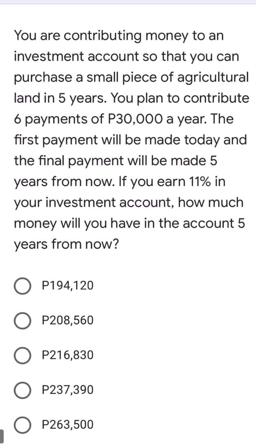 You are contributing money to an
investment account so that you can
purchase a small piece of agricultural
land in 5 years. You plan to contribute
6 payments of P30,000 a year. The
first payment will be made today and
the final payment will be made 5
years from now. If you earn 11% in
your investment account, how much
money will you have in the account 5
years from now?
P194,120
P208,560
P216,830
P237,390
O P263,500
