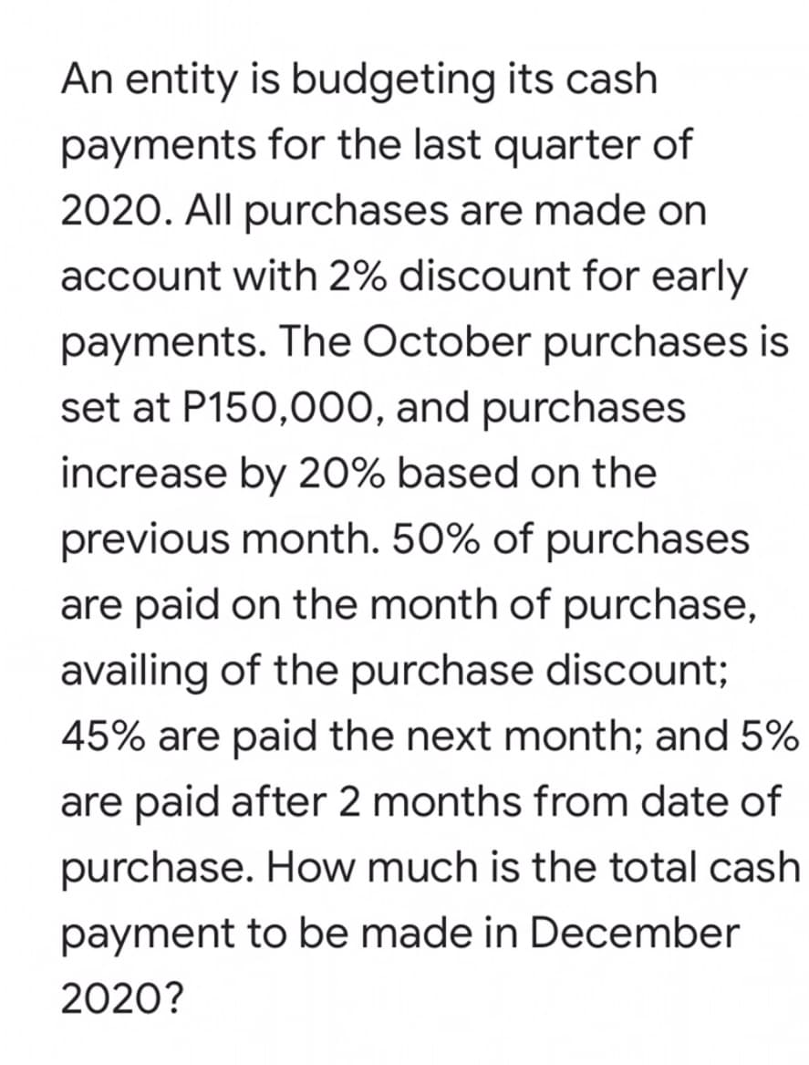 An entity is budgeting its cash
payments for the last quarter of
2020. All purchases are made on
account with 2% discount for early
payments. The October purchases is
set at P150,000, and purchases
increase by 20% based on the
previous month. 50% of purchases
are paid on the month of purchase,
availing of the purchase discount;
45% are paid the next month; and 5%
are paid after 2 months from date of
purchase. How much is the total cash
payment to be made in December
2020?
