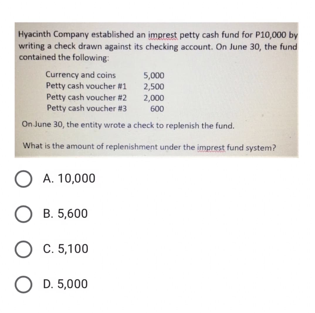 Hyacinth Company established an imprest petty cash fund for P10,000 by
writing a check drawn against its checking account. On June 30, the fund
contained the following:
Currency and coins
Petty cash voucher #1
Petty cash voucher #2
Petty cash voucher # 3
5,000
2,500
2,000
600
On June 30, the entity wrote a check to replenish the fund.
What is the amount of replenishment under the imprest fund system?
A. 10,000
В. 5,600
С. 5,100
O D. 5,000
