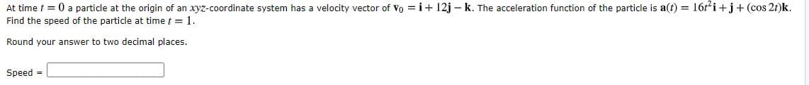 At time t = 0 a particle at the origin of an xyz-coordinate system has a velocity vector of Vo =i+ 12j - k. The acceleration function of the particle is a(t) = 16ti+j+ (cos 2t)k.
Find the speed of the particle at time t = 1.
Round your answer to two decimal places.
Speed =

