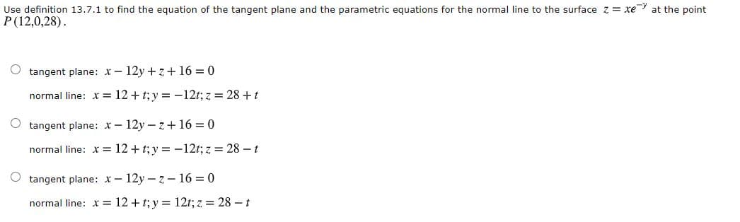 Use definition 13.7.1 to find the equation of the tangent plane and the parametric equations for the normal line to the surface z= xe at the point
P(12,0,28).
tangent plane: x- 12y + z+16 = 0
normal line: x = 12 +t; y = -12t; z = 28 +t
O tangent plane: x- 12y - z + 16 = 0
normal line: x = 12+t; y = -12t; z = 28 – t
tangent plane: x- 12y - z- 16 = 0
normal line: x = 12 + t; y = 12t; z = 28 – t
