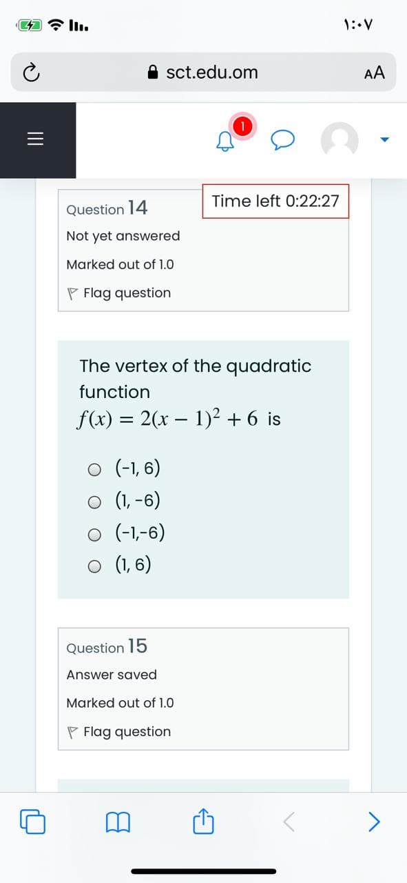 1: V
sct.edu.om
AA
Time left 0:22:27
Question 14
Not yet answered
Marked out of 1.0
P Flag question
The vertex of the quadratic
function
f(x) = 2(x – 1)² + 6 is
O (-1, 6)
O (1, -6)
O (-1,-6)
O (1, 6)
Question 15
Answer saved
Marked out of 1.0
P Flag question
II

