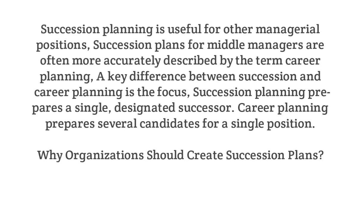 Succession planning is useful for other managerial
positions, Succession plans for middle managers are
often more accurately described by the term career
planning, A key difference between succession and
career planning is the focus, Succession planning pre-
pares a single, designated successor. Career planning
prepares several candidates for a single position.
Why Organizations Should Create Succession Plans?